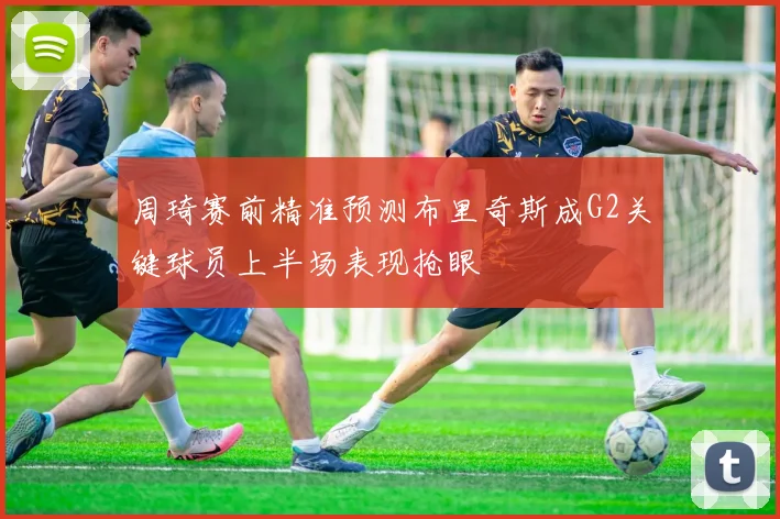 周琦赛前精准预测布里奇斯成G2关键球员上半场表现抢眼