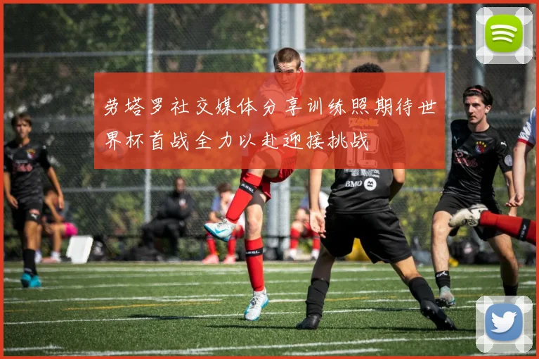 劳塔罗社交媒体分享训练照期待世界杯首战全力以赴迎接挑战