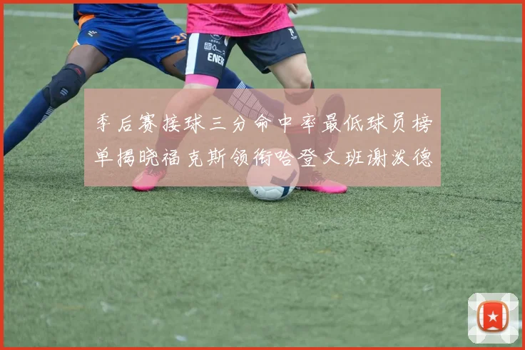 季后赛接球三分命中率最低球员榜单揭晓福克斯领衔哈登文班谢泼德紧随其后