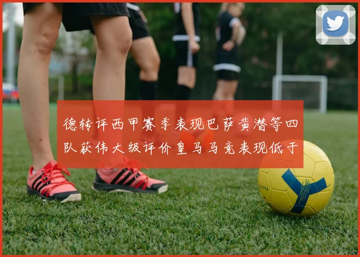 德转评西甲赛季表现巴萨黄潜等四队获伟大级评价皇马马竞表现低于预期