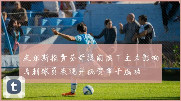 皮尔斯指责芬奇提前换下主力影响马刺球员表现并祝贺华子成功