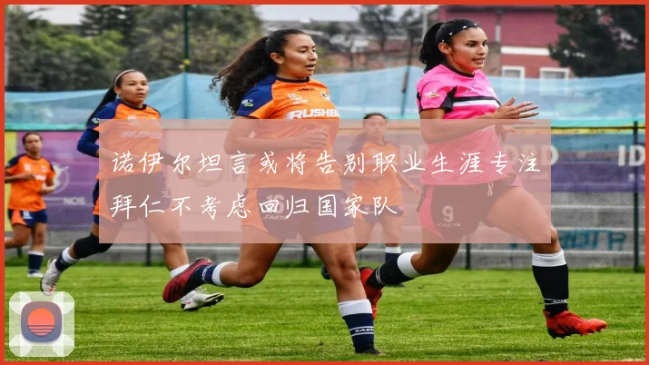 诺伊尔坦言或将告别职业生涯专注拜仁不考虑回归国家队