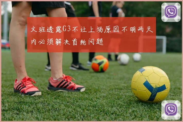 文班透露G3不让上场原因不明两天内必须解决首轮问题