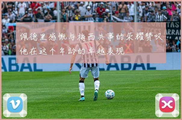 佩德里感慨与梅西共事的荣耀赞叹他在这个年龄的卓越表现