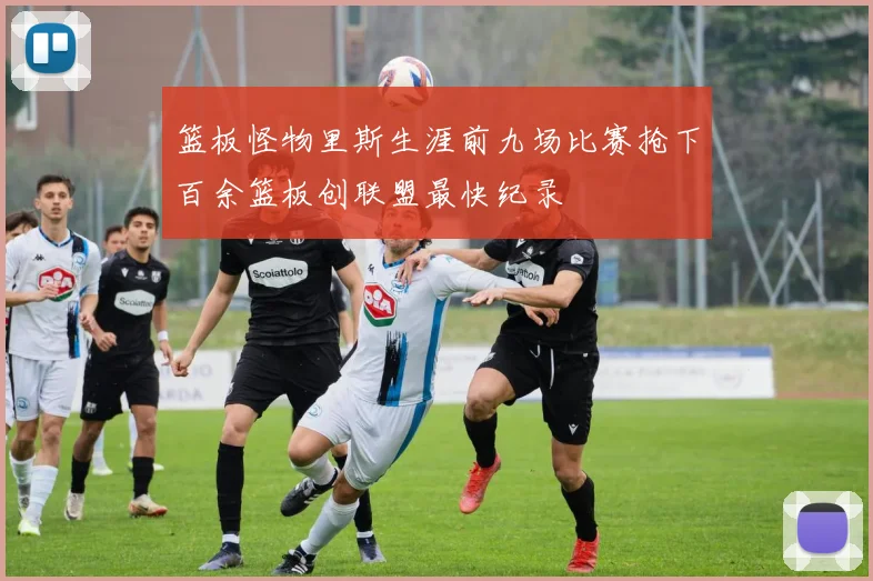 篮板怪物里斯生涯前九场比赛抢下百余篮板创联盟最快纪录