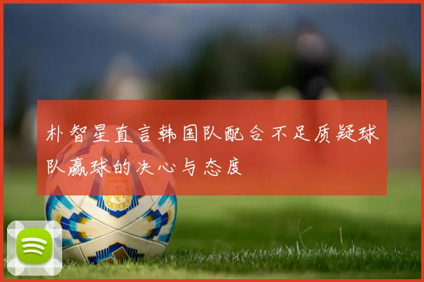 朴智星直言韩国队配合不足质疑球队赢球的决心与态度