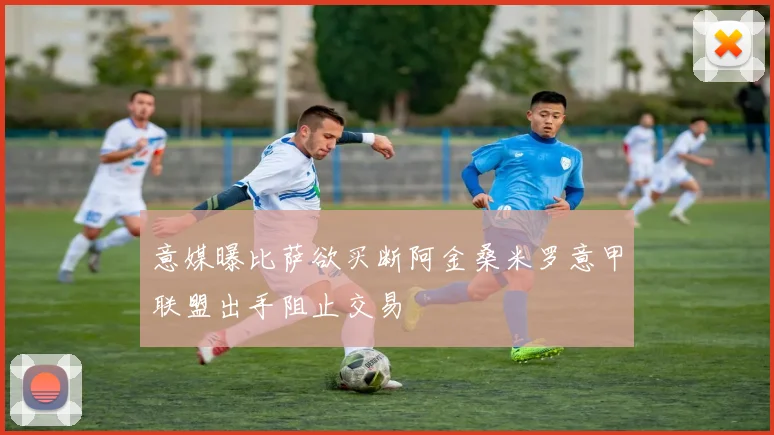 意媒曝比萨欲买断阿金桑米罗意甲联盟出手阻止交易