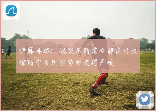 伊藤洋辉：战突尼斯需冷静应对收缩防守否则形势将变得严峻