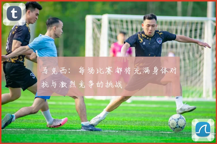 马克西：每场比赛都将充满身体对抗与激烈竞争的挑战