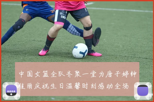 中国女篮全队齐聚一堂为唐子婷钟佳丽庆祝生日温馨时刻感动全场