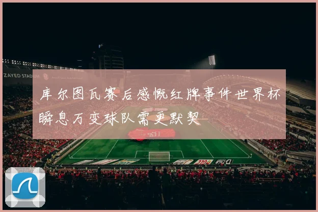 库尔图瓦赛后感慨红牌事件世界杯瞬息万变球队需更默契