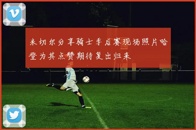 米切尔分享骑士季后赛现场照片哈登为其点赞期待复出归来