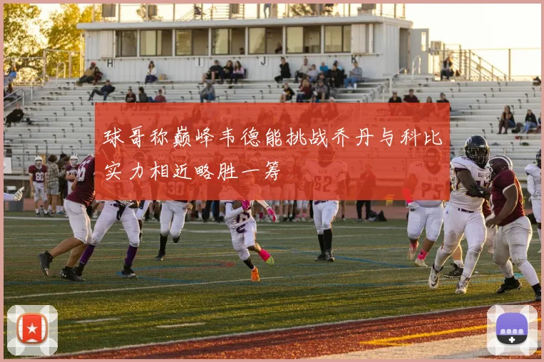 球哥称巅峰韦德能挑战乔丹与科比实力相近略胜一筹