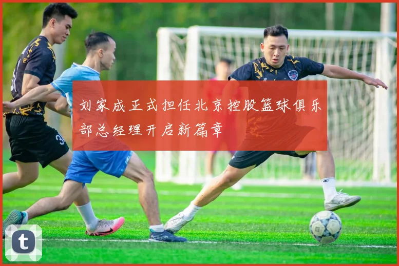 刘家成正式担任北京控股篮球俱乐部总经理开启新篇章