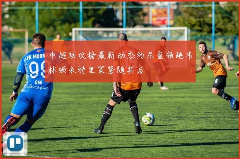 中超助攻榜最新动态约尼查领跑韦林顿米特里策紧随其后