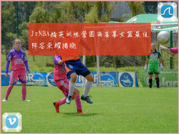 JrNBA精英训练营圆满落幕女篮最佳阵容荣耀揭晓