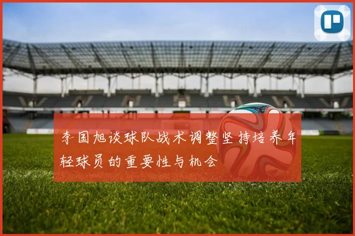 李国旭谈球队战术调整坚持培养年轻球员的重要性与机会