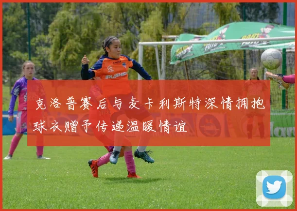 克洛普赛后与麦卡利斯特深情拥抱球衣赠予传递温暖情谊