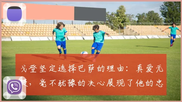 戈登坚定选择巴萨的理由：真爱无疑，毫不犹豫的决心展现了他的忠诚