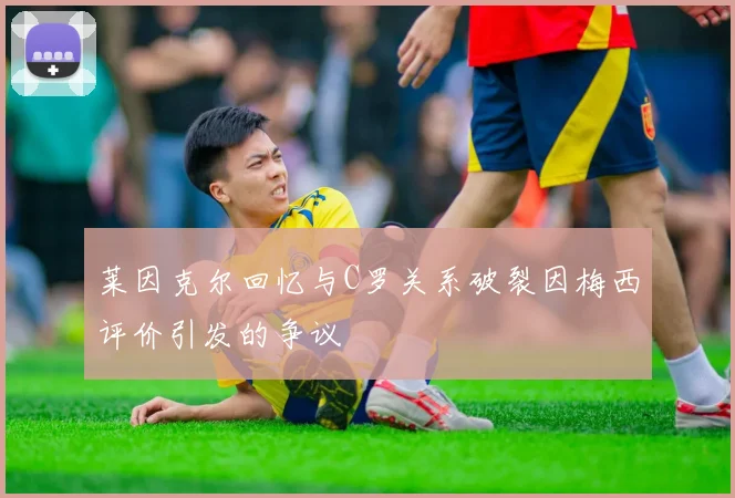 莱因克尔回忆与C罗关系破裂因梅西评价引发的争议