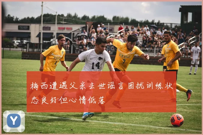 梅西遭遇父亲去世谣言困扰训练状态良好但心情低落