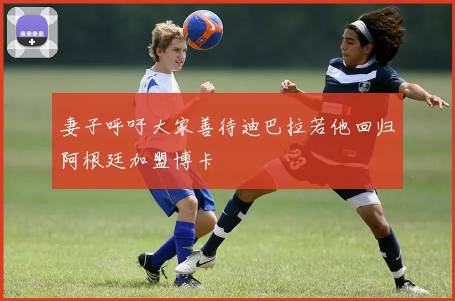 妻子呼吁大家善待迪巴拉若他回归阿根廷加盟博卡